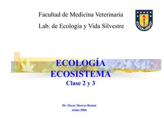 Facultad de Medicina Veterinaria
Lab. de Ecología y Vida Silvestre

ECOLOGÍA
ECOSISTEMA
Clase 2 y 3

Dr. Oscar Skewes Ramm
otoño 2006

 