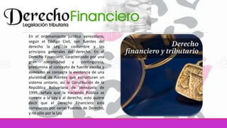 En el ordenamiento jurídico venezolano,
según el Código Civil, son fuentes del
derecho la Ley, la costumbre y los
principios generales del derecho. En el
Derecho Financiero, caracterizado por una
gran complejidad y contingencia,
predomina el concepto de fuente escrita y
asimismo se consagra la existencia de una
pluralidad de fuentes que estructuran un
sistema unitario, así la Constitución de la
República Bolivariana de Venezuela de
1999, señala que la Hacienda Pública se
somete a la Ley y al derecho; esto quiere
decir que el Derecho Financiero está
compuesto por varias Fuentes de Derecho,
y no sólo por la Ley.
 