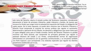 Según Moya (2000), el Derecho Tributario, “es un
conjunto de normas jurídicas que se refieren a los
tributos, reglamentándolos en sus diversas formas”
esta rama del Derecho, abarca el estudio jurídico del fenómeno impositivo, considerando
plenamente el factor de principios tributarios, poder tributario y fuentes, de manera que
enmarca los límites que surgen entre la potestad de imposición del Estado y la obligación del
sujeto pasivo. De lo antes expuesto, se puede decir entonces que el Derecho Tributario o
Derecho Fiscal comprende el conjunto de normas jurídicas que regulan el nacimiento,
determinación y aplicación de los tributos, los derechos y obligaciones que nacen tanto para
el sujeto obligado como para el Estado acreedor. Dentro del Derecho Tributario es posible
encontrar una Parte General, que comprende los principios generales que regulan la
potestad tributaria del Estado y sus límites, comprendiendo normas de organización
administrativa en concordancia con las garantías constitucionales; y se encuentra también
una Parte Especial y que corresponde a los estatutos especiales que regulan los distintos
gravámenes establecidos por la Ley.
 