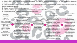 Artículo 3. COT.- Sólo a las Leyes corresponde regular con sujeción a las normas generales de este Código las siguientes
materias:
1) Crear, modificar o suprimir tributos; definir el hecho imponible; fijar la alícuota del tributo, la base de su cálculo e indicar los
sujetos pasivos del mismo.
2) Otorgar exenciones y rebajas de impuesto.
3) Autorizar al Poder Ejecutivo para conceder exoneraciones y otros beneficios o incentivos fiscales.
4) Las demás materias que les sean remitidas por este Código.
Principio de
Generalidad
Busca la
contribución de
todo el colectivo al
sostenimiento de la
carga pública, es
decir, todo
ciudadano debe
tributar y no puede
haber ciudadanos
exentos. Se
fundamenta en lo
expresado en el
Artículo 133.
Principio de Igualdad
encuentra una clara concreción
en las relaciones que se originan
de manera particular,
imponiéndose como regla que el
estatus jurídico de una persona
no puede ser modificado por la
voluntad unilateral de otra, el
mismo, se basa en la igualdad
ante la Ley, es decir, que la Ley
se aplica de igual manera a toda
persona, o sea, que frente a una
relación jurídica tributaria nacida
de la Ley, todos deben ser
tratados con aplicación de los
mismos principios legales
establecidos.
Principio de
Proporcionalidad
el cual ordena que
las medidas
adoptadas por el ente
administrativo deban
ser proporcionales
con el supuesto de
hecho de que se
trate.
Principio de No
Confiscatoriedad
La Constitución de la República
Bolivariana de Venezuela
(1999), consagra el derecho a
la propiedad privada, su libre
uso, goce, disfrute y
disposición y prohíbe la
confiscación, salvo los casos
expresamente permitidos por
la Constitución (Artículos 115,
116 y 317). Un tributo es
confiscatorio cuando absorbe
una parte sustancial de la
propiedad o de la renta; es
decir, cuando merma parte del
capital o acaba con la renta.
Principio de Justicia
Tributaria
Se refiere
principalmente al
deber de contribuir a
los gastos públicos, el
cual queda
supeditado a la justa
distribución de las
cargas según la
capacidad económica
del responsable o
contribuyente, pero
respetando el
principio de la
progresividad.
 