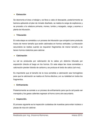 Extracción

Se desmonta el área a trabajar y se lleva a cabo el descapote, posteriormente se
barrena aplicando el plan de minado diseñado, se realiza la carga de explosivos y
se procede a la voladura primaria, moneo, tumbe y rezagado, carga y acarreo a
planta de trituración.

    Trituración

En esta etapa es sometida a un proceso de trituración que arrojará como producto
trozos de menor tamaño que serán calcinados en hornos verticales. La trituración
secundaria se realiza cuando se requieren fragmentos de menor tamaño y se
tienen hornos rotatorios para calcinar.

    Calcinación

La cal es producida por calcinación de la caliza y/o dolomía triturada por
exposición directa al fuego en los hornos. En esta etapa las rocas sometidas a
calcinación pierden bióxido de carbono y se produce el óxido de calcio (cal viva).

Es importante que el tamaño de la roca sometida a calcinación sea homogéneo
para que la calcinación se realice en forma efectiva y en su totalidad en todos los
fragmentos.

    Enfriamiento

Posteriormente se somete a un proceso de enfriamiento para que la cal pueda ser
manejada y los gases calientes regresan al horno como aire secundario.

    Inspección.

El proceso siguiente es la inspección cuidadosa de muestras para evitar núcleos o
piezas de roca sin calcinar.



Realizado por: Ing. Jhoanna Ramones.                                   Marzo 2010.
 