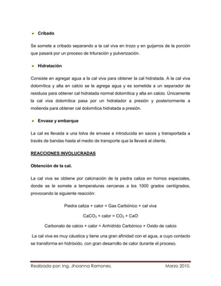 Cribado

Se somete a cribado separando a la cal viva en trozo y en guijarros de la porción
que pasará por un proceso de trituración y pulverización.

   Hidratación

Consiste en agregar agua a la cal viva para obtener la cal hidratada. A la cal viva
dolomítica y alta en calcio se le agrega agua y es sometida a un separador de
residuos para obtener cal hidratada normal dolomítica y alta en calcio. Únicamente
la cal viva dolomítica pasa por un hidratador a presión y posteriormente a
molienda para obtener cal dolomítica hidratada a presión.

   Envase y embarque

La cal es llevada a una tolva de envase e introducida en sacos y transportada a
través de bandas hasta el medio de transporte que la llevará al cliente.

REACCIONES INVOLUCRADAS

Obtención de la cal.

La cal viva se obtiene por calcinación de la piedra caliza en hornos especiales,
donde se le somete a temperaturas cercanas a los 1000 grados centígrados,
provocando la siguiente reacción:

                 Piedra caliza + calor = Gas Carbónico + cal viva

                           CaCO3 + calor = CO2 + CaO

       Carbonato de calcio + calor = Anhídrido Carbónico + Oxido de calcio

La cal viva es muy cáustica y tiene una gran afinidad con el agua, a cuyo contacto
se transforma en hidróxido, con gran desarrollo de calor durante el proceso.




Realizado por: Ing. Jhoanna Ramones.                                   Marzo 2010.
 