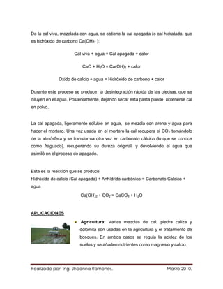 De la cal viva, mezclada con agua, se obtiene la cal apagada (o cal hidratada, que
es hidróxido de carbono Ca(OH)2 ):

                      Cal viva + agua = Cal apagada + calor

                          CaO + H2O = Ca(OH)2 + calor

              Oxido de calcio + agua = Hidróxido de carbono + calor

Durante este proceso se produce la desintegración rápida de las piedras, que se
diluyen en el agua. Posteriormente, dejando secar esta pasta puede obtenerse cal
en polvo.


La cal apagada, ligeramente soluble en agua, se mezcla con arena y agua para
hacer el mortero. Una vez usada en el mortero la cal recupera el CO 2 tomándolo
de la atmósfera y se transforma otra vez en carbonato cálcico (lo que se conoce
como fraguado), recuperando su dureza original y devolviendo el agua que
asimiló en el proceso de apagado.



Esta es la reacción que se produce:
Hidróxido de calcio (Cal apagada) + Anhídrido carbónico = Carbonato Calcico +
agua

                         Ca(OH)2 + CO2 = CaCO3 + H2O



APLICACIONES

                         Agricultura: Varias mezclas de cal, piedra caliza y
                        dolomita son usadas en la agricultura y el tratamiento de
                        bosques. En ambos casos se regula la acidez de los
                        suelos y se añaden nutrientes como magnesio y calcio.




Realizado por: Ing. Jhoanna Ramones.                                  Marzo 2010.
 