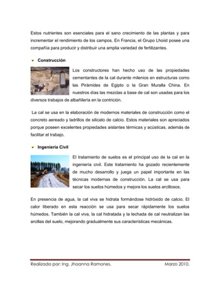 Estos nutrientes son esenciales para el sano crecimiento de las plantas y para
incrementar el rendimiento de los campos. En Francia, el Grupo Lhoist posee una
compañía para producir y distribuir una amplia variedad de fertilizantes.

    Construcción

                        Los constructores han hecho uso de las propiedades
                        cementantes de la cal durante milenios en estructuras como
                        las Pirámides de Egipto o la Gran Muralla China. En
                        nuestros días las mezclas a base de cal son usadas para los
diversos trabajos de albañilería en la contrición.

La cal se usa en la elaboración de modernos materiales de construcción como el
concreto aereado y ladrillos de silicato de calcio. Estos materiales son apreciados
porque poseen excelentes propiedades aislantes térmicas y acústicas, además de
facilitar el trabajo.

    Ingeniería Civil

                        El tratamiento de suelos es el principal uso de la cal en la
                        ingeniería civil. Este tratamiento ha gozado recientemente
                        de mucho desarrollo y juega un papel importante en las
                        técnicas modernas de construcción. La cal se usa para
                        secar los suelos húmedos y mejora los suelos arcillosos.

En presencia de agua, la cal viva se hidrata formándose hidróxido de calcio. El
calor liberado en esta reacción se usa para secar rápidamente los suelos
húmedos. También la cal viva, la cal hidratada y la lechada de cal neutralizan las
arcillas del suelo, mejorando gradualmente sus características mecánicas.




Realizado por: Ing. Jhoanna Ramones.                                   Marzo 2010.
 