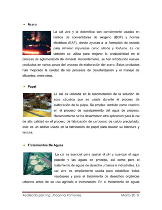 Acero

                          La cal viva y la dolomítica son comúnmente usadas en
                          hornos de convertidores de oxígeno (BOF) y hornos
                          eléctricos (EAF), donde ayudan a la formación de escoria
                          para eliminar impurezas como silicón y fosfuros. La cal
                          también se utiliza para mejorar la productividad en el
proceso de aglomeración del mineral. Recientemente, se han introducido nuevos
productos en varios pasos del proceso de elaboración del acero. Estos productos
han mejorado la calidad de los procesos de desulfurización y el manejo de
efluentes, entre otros.


   Papel

                          La cal es utilizada en la reconstitución de la solución de
                          sosa cáustica que es usada durante el proceso de
                          elaboración de la pulpa. Se emplea también como reactivo
                          en el proceso de suavizamiento del agua de proceso.
                          Recientemente se ha desarrollado otra aplicación para la cal
de alta calidad en el proceso de fabricación de carbonato de calcio precipitado,
este es un aditivo usado en la fabricación de papel para realzar su blancura y
textura.



   Tratamientos De Aguas

                           La cal es esencial para ajustar el pH y suavizar el agua
                          potable y las aguas de proceso, así como para el
                          tratamiento de aguas de desecho urbanas e industriales. La
                          cal viva es ampliamente usada para estabilizar lodos
                          residuales y para el tratamiento de desechos orgánicos
urbanos antes de su uso agrícola o incineración. En el tratamiento de aguas



Realizado por: Ing. Jhoanna Ramones.                                     Marzo 2010.
 