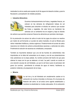 residuales la cal es usada para ajustar el pH de aguas de desecho ácidas y para la
floculación y precipitación de metales pesados.

   Industria Alimenticia

                      Durante el almacenamiento de frutas y vegetales frescos, se
                      colocan en las cámaras de refrigeración bolsas de cal
                      hidratada para absorber el dióxido de carbono que exudan
                      las frutas y vegetales. De esta forma se mantienen las
                      cámaras con un ambiente rico en oxígeno y bajo en dióxido
de carbono que permite conservar frescos los alimentos por períodos más largos.

En la producción de azúcar de caña el crudo de los jugos de azúcar se reactiva
por medio de cal formando un sucrato de calcio insoluble, el cual es filtrado para
retirar materiales fosfáticos y ácidos orgánicos. Posteriormente el sucrato de calcio
reacciona con dióxido de carbono produciéndose sacarosa y carbonato de calcio,
Finalmente la solución de sacarosa es cristalizada y empacada.

También es importante destacar que una de las fuentes de carbohidratos más
importantes en la dieta del venezolano es la arepa y una de sus presentaciones
más autóctonas es la arepa pelada. Su nombre proviene del hecho de que para
obtener la masa con la que se elaboran, el maíz “se pela” cuando es cocido en
una solución acuosa de cal hidratada, ya que la cal hace suave el pericarpio del
grano (la concha)     permitiendo la entrada de agua al interior, facilitando su
posterior molienda y la preparación de la masa.

   Minería

                    La cal viva y la cal hidratada son ampliamente usadas en la
                    extracción de muchos minerales no ferrosos. En el proceso de
                    flotación del cobre, la cal actúa como agente estabilizador y
                    mantiene la alcalinidad en niveles adecuados. En la extracción



Realizado por: Ing. Jhoanna Ramones.                                   Marzo 2010.
 