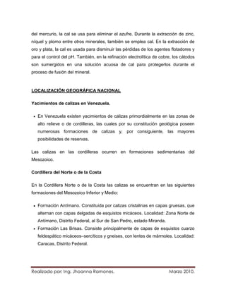 del mercurio, la cal se usa para eliminar el azufre. Durante la extracción de zinc,
níquel y plomo entre otros minerales, también se emplea cal. En la extracción de
oro y plata, la cal es usada para disminuir las pérdidas de los agentes flotadores y
para el control del pH. También, en la refinación electrolítica de cobre, los cátodos
son sumergidos en una solución acuosa de cal para protegerlos durante el
proceso de fusión del mineral.



LOCALIZACIÓN GEOGRÁFICA NACIONAL

Yacimientos de calizas en Venezuela.

   En Venezuela existen yacimientos de calizas primordialmente en las zonas de
   alto relieve o de cordilleras, las cuales por su constitución geológica poseen
   numerosas formaciones de calizas y, por consiguiente, las mayores
   posibilidades de reservas.

Las calizas en las cordilleras ocurren en formaciones sedimentarias del
Mesozoico.

Cordillera del Norte o de la Costa

En la Cordillera Norte o de la Costa las calizas se encuentran en las siguientes
formaciones del Mesozoico Inferior y Medio:

   Formación Antímano. Constituida por calizas cristalinas en capas gruesas, que
   alternan con capas delgadas de esquistos micáceos. Localidad: Zona Norte de
   Antímano, Distrito Federal, al Sur de San Pedro, estado Miranda.
   Formación Las Brisas. Consiste principalmente de capas de esquistos cuarzo
   feldespático micáceos–sercíticos y gneises, con lentes de mármoles. Localidad:
   Caracas, Distrito Federal.




Realizado por: Ing. Jhoanna Ramones.                                   Marzo 2010.
 