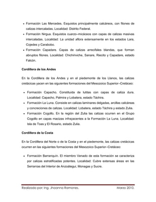 Formación Las Mercedes. Esquistos principalmente calcáreos, con filones de
   calizas intercaladas. Localidad: Distrito Federal.
   Formación Nirgua. Esquistos cuarzo–micáceos con capas de calizas masivas
   intercaladas. Localidad: La unidad aflora extensamente en los estados Lara,
   Cojedes y Carabobo.
   Formación Capadare. Capas de calizas arrecifales blandas, que forman
   abruptos filones. Localidad: Chichiriviche, Sanare, Riecito y Capadare, estado
   Falcón.

Cordillera de los Andes

En la Cordillera de los Andes y en el piedemonte de los Llanos, las calizas
cretácicas yacen en las siguientes formaciones del Mesozoico Superior–Cretáceo:

    Formación Capacho. Constituida de lutitas con capas de caliza dura.
    Localidad: Capacho, Palmira y Lobatera, estado Táchira.
    Formación La Luna. Consiste en calizas laminares delgadas, arcillas calcáreas
    y concreciones de calizas. Localidad: Lobatera, estado Táchira y estado Zulia.
    Formación Cogollo. En la región del Zulia las calizas ocurren en el Grupo
    Cogollo en capas macizas infrayacentes a la Formación La Luna. Localidad:
    Isla de Toas y El Rosario, estado Zulia.

Cordillera de la Costa

En la Cordillera del Norte o de la Costa y en el piedemonte, las calizas cretácicas
ocurren en las siguientes formaciones del Mesozoico Superior–Cretáceo:

    Formación Barranquín. El miembro Venado de esta formación se caracteriza
    por calizas estratificadas potentes. Localidad: Cubre extensas áreas en las
    Serranías del Interior de Anzoátegui, Monagas y Sucre.




Realizado por: Ing. Jhoanna Ramones.                                  Marzo 2010.
 