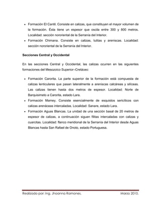 Formación El Cantil. Consiste en calizas, que constituyen el mayor volumen de
   la formación. Ésta tiene un espesor que oscila entre 300 y 800 metros.
   Localidad: sección nororiental de la Serranía del Interior.
   Formación Chimana. Consiste en calizas, lutitas y areniscas. Localidad:
   sección nororiental de la Serranía del Interior.

Secciones Central y Occidental

En las secciones Central y Occidental, las calizas ocurren en las siguientes
formaciones del Mesozoico Superior–Cretáceo:

   Formación Carorita. La parte superior de la formación está compuesta de
   calizas lenticulares que pasan lateralmente a areniscas calcáreas y silíceas.
   Las calizas tienen hasta dos metros de espesor. Localidad: Norte de
   Barquisimeto a Carorita, estado Lara.
   Formación Mamey. Consiste esencialmente de esquistos sericíticos con
   calizas arenáceas intercaladas. Localidad: Sanare, estado Lara.
   Formación Aguas Blancas. La unidad de una sección basal de 20 metros de
   espesor de calizas, a continuación siguen filitas intercaladas con calizas y
   cuarcitas. Localidad: flanco meridional de la Serranía del Interior desde Aguas
   Blancas hasta San Rafael de Onoto, estado Portuguesa.




Realizado por: Ing. Jhoanna Ramones.                                 Marzo 2010.
 