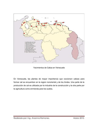 Yacimientos de Caliza en Venezuela




En Venezuela, las plantas de mayor importancia que coccionan calizas para
formar cal se encuentran en la region nororiental y de los Andes. Una parte de la
producción de cal es utilizada por la industria de la construcción y la otra parte por
la agricultura como enmienda para los suelos.




Realizado por: Ing. Jhoanna Ramones.                                    Marzo 2010.
 