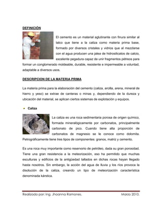 DEFINICIÓN

                       El cemento es un material aglutinante con finura similar al
                       talco que tiene a la caliza como materia prima base,
                       formado por diversos cristales y vidrios que al mezclarse
                       con el agua producen una jalea de hidrosilicatos de calcio,
                       excelente pegadura capaz de unir fragmentos pétreos para
formar un conglomerado moldeable, durable, resistente e impermeable a voluntad,
adaptable a diversos usos.

DESCRIPCION DE LA MATERIA PRIMA

La materia prima para la elaboración del cemento (caliza, arcilla, arena, mineral de
hierro y yeso) se extrae de canteras o minas y, dependiendo de la dureza y
ubicación del material, se aplican ciertos sistemas de explotación y equipos.

   Caliza

                     La caliza es una roca sedimentaria porosa de origen químico,
                     formada mineralógicamente por carbonatos, principalmente
                     carbonato de pico. Cuando tiene alta proporción de
                     carbonatos de magnesio se le conoce como dolomita.
Petrográficamente tiene tres tipos de componentes: granos, matriz y cemento.

Es una roca muy importante como reservorio de petróleo, dada su gran porosidad.
Tiene una gran resistencia a la meteorización, eso ha permitido que muchas
esculturas y edificios de la antigüedad tallados en dichas rocas hayan llegado
hasta nosotros. Sin embargo, la acción del agua de lluvia y los ríos provoca la
disolución de la caliza, creando un tipo de meteorización característica
denominada kárstica.




Realizado por: Ing. Jhoanna Ramones.                                  Marzo 2010.
 
