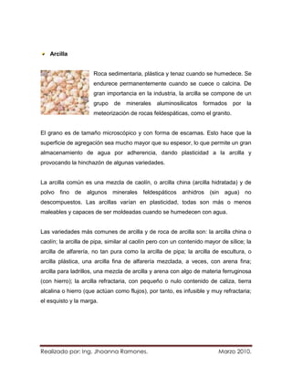 Arcilla


                     Roca sedimentaria, plástica y tenaz cuando se humedece. Se
                     endurece permanentemente cuando se cuece o calcina. De
                     gran importancia en la industria, la arcilla se compone de un
                     grupo    de   minerales    aluminosilicatos   formados    por   la
                     meteorización de rocas feldespáticas, como el granito.


El grano es de tamaño microscópico y con forma de escamas. Esto hace que la
superficie de agregación sea mucho mayor que su espesor, lo que permite un gran
almacenamiento de agua por adherencia, dando plasticidad a la arcilla y
provocando la hinchazón de algunas variedades.


La arcilla común es una mezcla de caolín, o arcilla china (arcilla hidratada) y de
polvo fino de algunos minerales feldespáticos anhidros (sin agua) no
descompuestos. Las arcillas varían en plasticidad, todas son más o menos
maleables y capaces de ser moldeadas cuando se humedecen con agua.


Las variedades más comunes de arcilla y de roca de arcilla son: la arcilla china o
caolín; la arcilla de pipa, similar al caolín pero con un contenido mayor de sílice; la
arcilla de alfarería, no tan pura como la arcilla de pipa; la arcilla de escultura, o
arcilla plástica, una arcilla fina de alfarería mezclada, a veces, con arena fina;
arcilla para ladrillos, una mezcla de arcilla y arena con algo de materia ferruginosa
(con hierro); la arcilla refractaria, con pequeño o nulo contenido de caliza, tierra
alcalina o hierro (que actúan como flujos), por tanto, es infusible y muy refractaria;
el esquisto y la marga.




Realizado por: Ing. Jhoanna Ramones.                                     Marzo 2010.
 