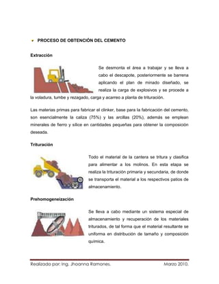 PROCESO DE OBTENCIÓN DEL CEMENTO


Extracción

                                    Se desmonta el área a trabajar y se lleva a
                                    cabo el descapote, posteriormente se barrena
                                    aplicando el plan de minado diseñado, se
                                    realiza la carga de explosivos y se procede a
la voladura, tumbe y rezagado, carga y acarreo a planta de trituración.

Las materias primas para fabricar el clinker, base para la fabricación del cemento,
son esencialmente la caliza (75%) y las arcillas (20%), además se emplean
minerales de fierro y sílice en cantidades pequeñas para obtener la composición
deseada.

Trituración

                              Todo el material de la cantera se tritura y clasifica
                              para alimentar a los molinos. En esta etapa se
                              realiza la trituración primaria y secundaria, de donde
                              se transporta el material a los respectivos patios de
                              almacenamiento.

Prehomogeneización

                              Se lleva a cabo mediante un sistema especial de
                              almacenamiento y recuperación de los materiales
                              triturados, de tal forma que el material resultante se
                              uniforma en distribución de tamaño y composición
                              química.




Realizado por: Ing. Jhoanna Ramones.                                  Marzo 2010.
 