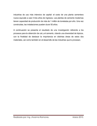 industrias de uso más intensivo de capital: el costo de una planta cementera
nueva equivale a casi 3 tres años de ingresos. Las plantas de cemento modernas
tienen capacidad de producción de más de 1 millón de toneladas por año. Una vez
construidas, las instalaciones pueden durar 50 años.

A continuación se presenta el resultado de una investigación referente a los
procesos para la obtención de cal y el cemento, citando una diversidad de tópicos,
con la finalidad de destacar la importancia en distintas áreas de estos dos
materiales, así como también en el desarrollo de las industrias que lo procesan.




Realizado por: Ing. Jhoanna Ramones.                                  Marzo 2010.
 