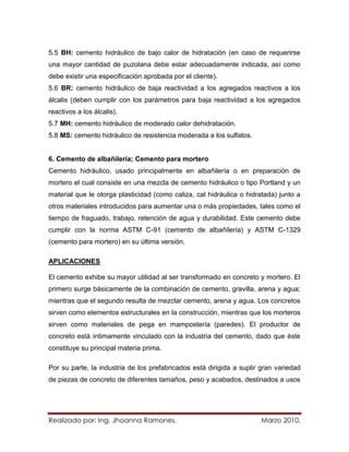 5.5 BH: cemento hidráulico de bajo calor de hidratación (en caso de requerirse
una mayor cantidad de puzolana debe estar adecuadamente indicada, así como
debe existir una especificación aprobada por el cliente).
5.6 BR: cemento hidráulico de baja reactividad a los agregados reactivos a los
álcalis (deben cumplir con los parámetros para baja reactividad a los agregados
reactivos a los álcalis).
5.7 MH: cemento hidráulico de moderado calor dehidratación.
5.8 MS: cemento hidráulico de resistencia moderada a los sulfatos.


6. Cemento de albañilería; Cemento para mortero
Cemento hidráulico, usado principalmente en albañilería o en preparación de
mortero el cual consiste en una mezcla de cemento hidráulico o tipo Portland y un
material que le otorga plasticidad (como caliza, cal hidráulica o hidratada) junto a
otros materiales introducidos para aumentar una o más propiedades, tales como el
tiempo de fraguado, trabajo, retención de agua y durabilidad. Este cemento debe
cumplir con la norma ASTM C-91 (cemento de albañilería) y ASTM C-1329
(cemento para mortero) en su última versión.

APLICACIONES

El cemento exhibe su mayor utilidad al ser transformado en concreto y mortero. El
primero surge básicamente de la combinación de cemento, gravilla, arena y agua;
mientras que el segundo resulta de mezclar cemento, arena y agua. Los concretos
sirven como elementos estructurales en la construcción, mientras que los morteros
sirven como materiales de pega en mampostería (paredes). El productor de
concreto está íntimamente vinculado con la industria del cemento, dado que éste
constituye su principal materia prima.

Por su parte, la industria de los prefabricados está dirigida a suplir gran variedad
de piezas de concreto de diferentes tamaños, peso y acabados, destinados a usos




Realizado por: Ing. Jhoanna Ramones.                                  Marzo 2010.
 