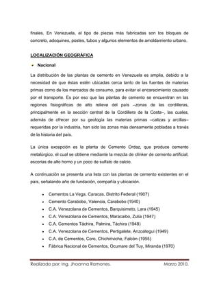 finales. En Venezuela, el tipo de piezas más fabricadas son los bloques de
concreto, adoquines, postes, tubos y algunos elementos de amoldamiento urbano.


LOCALIZACIÓN GEOGRÁFICA

    Nacional

La distribución de las plantas de cemento en Venezuela es amplia, debido a la
necesidad de que éstas estén ubicadas cerca tanto de las fuentes de materias
primas como de los mercados de consumo, para evitar el encarecimiento causado
por el transporte. Es por eso que las plantas de cemento se encuentran en las
regiones fisiográficas de alto relieve del país –zonas de las cordilleras,
principalmente en la sección central de la Cordillera de la Costa–, las cuales,
además de ofrecer por su geología las materias primas –calizas y arcillas–
requeridas por la industria, han sido las zonas más densamente pobladas a través
de la historia del país.

La única excepción es la planta de Cemento Ordaz, que produce cemento
metalúrgico, el cual se obtiene mediante la mezcla de clínker de cemento artificial,
escorias de alto horno y un poco de sulfato de calcio.

A continuación se presenta una lista con las plantas de cemento existentes en el
país, señalando año de fundación, compañía y ubicación.

          Cementos La Vega, Caracas, Distrito Federal (1907)
          Cemento Carabobo, Valencia, Carabobo (1940)
          C.A. Venezolana de Cementos, Barquisimeto, Lara (1945)
          C.A. Venezolana de Cementos, Maracaibo, Zulia (1947)
          C.A. Cementos Táchira, Palmira, Táchira (1948)
          C.A. Venezolana de Cementos, Pertigalete, Anzoátegui (1949)
          C.A. de Cementos, Coro, Chichiriviche, Falcón (1955)
          Fábrica Nacional de Cementos, Ocumare del Tuy, Miranda (1970)



Realizado por: Ing. Jhoanna Ramones.                                  Marzo 2010.
 