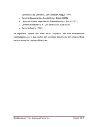 Consolidada de Cementos, San Sebastián, Aragua (1970)
         Cemento Guayana S.A., Puerto Ordaz, Bolívar (1970)
         Cementos Caribe, luego Holcim, Puerto Cumarebo, Falcón (1972)
         Cemento Catatumbo C.A., Villa del Rosario, Zulia (1979)
         Cemento Andino (1980).

Es importante señalar que todas estas compañías han sido recientemente
nacionalizadas, por lo que muchas son conocidas actualmente con otros nombres,
aunque tengan las mismas ubicaciones.




Realizado por: Ing. Jhoanna Ramones.                               Marzo 2010.
 