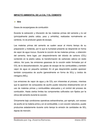 IMPACTO AMBIENTAL DE LA CAL Y EL CEMENTO


   Aire

Gases de escape/gases de combustión

Durante la extracción y trituración de las materias primas del cemento y la cal
(principalmente piedra caliza, yeso y anhidrita), realizadas normalmente en
canteras, no se producen gases de escape.

Las materias primas del cemento se suelen secar al mismo tiempo de su
preparación y molienda, por lo que la humedad presente se desprende en forma
de vapor de agua inocuo. Durante la cocción de las materias primas, u obtención
del cemento, tiene lugar, por desprendimiento del dióxido de carbono (CO2)
contenido en la piedra caliza, la transformación de carbonato cálcico en óxido
cálcico. Así pues, las emisiones gaseosas de la cocción están formadas por el
CO2 de la descarbonatación, los gases de escape de los combustibles y también
vapor de agua en pequeña cantidad. En el gas desprendido pueden aparecer
también compuestos de azufre (generalmente en forma de SO2) y óxidos de
nitrógeno (NOx).

Las emisiones de vapor de agua y de CO2 son inherentes al proceso, mientras
que la aparición de compuestos de azufre puede reducirse drásticamente con el
uso de materias primas y combustibles adecuados y el control del proceso de
combustión. Hasta ciertos límites los componentes sulfurados son fijados por la
clinca del cemento durante la cocción.

Únicamente bajo condiciones operativas extraordinarias, por ejemplo, con exceso
de azufre en la materia prima y en el combustible, o con cocción reductora, puede
producirse aisladamente durante corto tiempo la emisión de cantidades de SO2
dignas de mención.



Realizado por: Ing. Jhoanna Ramones.                                Marzo 2010.
 