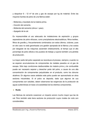 y despolvar 6 - 12 m³ de aire y gas de escape por kg de material. Entre las
mayores fuentes de polvo de una fábrica están:

- Molienda y mezclado de la materia prima.
- Cocción del cemento.
- Molienda del cemento (clinca + yeso).
- Apagado de la cal.

Es imprescindible el uso adecuado de instalaciones de aspiración y grupos
separadores de polvo eficaces, como precipitadores electrostáticos, filtros textiles,
filtros de gravilla y, frecuentemente combinados con estos últimos, ciclones, pues
en otro caso no está garantizada una gestión apropiada de la fábrica y los costos
por desgaste de las máquinas ascienden drásticamente, al tiempo que el alto
porcentaje de polvo afecta a los puestos de trabajo y supone también una pérdida
de producción.

La mayor parte del polvo separado se reconduce al proceso, siempre y cuando no
se esperen acumulaciones de componentes de metales pesados en el gas de
escape. Sólo bajo condiciones desfavorables de materia prima y de combustible
puede ser necesario separar y desechar parte del polvo, a causa de una alta
concentración de componentes perjudiciales en el producto, como los cloruros
alcalinos. En algunos casos aislados este polvo puede ser aprovechado en otros
sectores industriales. Si el polvo se deposita, dado que algunos de sus
componentes son solubles, deben observarse las exigencias de la protección de
aguas subterráneas en base a la solubilidad de los distintos componentes.

   Ruido

Las fábricas de cemento ocasionan un impacto sonoro mucho mayor que las de
cal. Pero también esta tiene sectores de producción cuyos niveles de ruido son
considerables.



Realizado por: Ing. Jhoanna Ramones.                                   Marzo 2010.
 