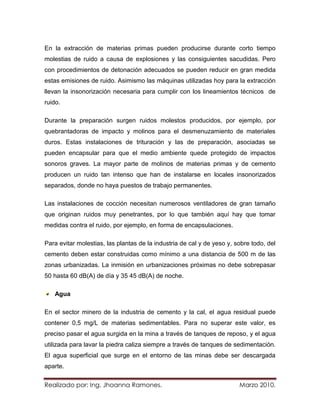 En la extracción de materias primas pueden producirse durante corto tiempo
molestias de ruido a causa de explosiones y las consiguientes sacudidas. Pero
con procedimientos de detonación adecuados se pueden reducir en gran medida
estas emisiones de ruido. Asimismo las máquinas utilizadas hoy para la extracción
llevan la insonorización necesaria para cumplir con los lineamientos técnicos de
ruido.

Durante la preparación surgen ruidos molestos producidos, por ejemplo, por
quebrantadoras de impacto y molinos para el desmenuzamiento de materiales
duros. Estas instalaciones de trituración y las de preparación, asociadas se
pueden encapsular para que el medio ambiente quede protegido de impactos
sonoros graves. La mayor parte de molinos de materias primas y de cemento
producen un ruido tan intenso que han de instalarse en locales insonorizados
separados, donde no haya puestos de trabajo permanentes.

Las instalaciones de cocción necesitan numerosos ventiladores de gran tamaño
que originan ruidos muy penetrantes, por lo que también aquí hay que tomar
medidas contra el ruido, por ejemplo, en forma de encapsulaciones.

Para evitar molestias, las plantas de la industria de cal y de yeso y, sobre todo, del
cemento deben estar construidas como mínimo a una distancia de 500 m de las
zonas urbanizadas. La inmisión en urbanizaciones próximas no debe sobrepasar
50 hasta 60 dB(A) de día y 35 45 dB(A) de noche.

   Agua

En el sector minero de la industria de cemento y la cal, el agua residual puede
contener 0,5 mg/L de materias sedimentables. Para no superar este valor, es
preciso pasar el agua surgida en la mina a través de tanques de reposo, y el agua
utilizada para lavar la piedra caliza siempre a través de tanques de sedimentación.
El agua superficial que surge en el entorno de las minas debe ser descargada
aparte.


Realizado por: Ing. Jhoanna Ramones.                                    Marzo 2010.
 
