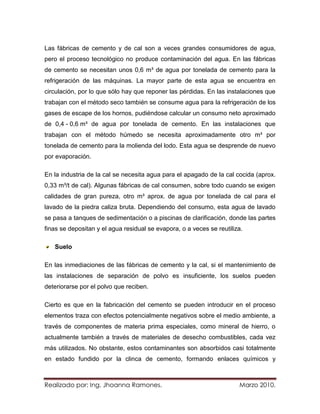 Las fábricas de cemento y de cal son a veces grandes consumidores de agua,
pero el proceso tecnológico no produce contaminación del agua. En las fábricas
de cemento se necesitan unos 0,6 m³ de agua por tonelada de cemento para la
refrigeración de las máquinas. La mayor parte de esta agua se encuentra en
circulación, por lo que sólo hay que reponer las pérdidas. En las instalaciones que
trabajan con el método seco también se consume agua para la refrigeración de los
gases de escape de los hornos, pudiéndose calcular un consumo neto aproximado
de 0,4 - 0,6 m³ de agua por tonelada de cemento. En las instalaciones que
trabajan con el método húmedo se necesita aproximadamente otro m³ por
tonelada de cemento para la molienda del lodo. Esta agua se desprende de nuevo
por evaporación.

En la industria de la cal se necesita agua para el apagado de la cal cocida (aprox.
0,33 m³/t de cal). Algunas fábricas de cal consumen, sobre todo cuando se exigen
calidades de gran pureza, otro m³ aprox. de agua por tonelada de cal para el
lavado de la piedra caliza bruta. Dependiendo del consumo, esta agua de lavado
se pasa a tanques de sedimentación o a piscinas de clarificación, donde las partes
finas se depositan y el agua residual se evapora, o a veces se reutiliza.

   Suelo

En las inmediaciones de las fábricas de cemento y la cal, si el mantenimiento de
las instalaciones de separación de polvo es insuficiente, los suelos pueden
deteriorarse por el polvo que reciben.

Cierto es que en la fabricación del cemento se pueden introducir en el proceso
elementos traza con efectos potencialmente negativos sobre el medio ambiente, a
través de componentes de materia prima especiales, como mineral de hierro, o
actualmente también a través de materiales de desecho combustibles, cada vez
más utilizados. No obstante, estos contaminantes son absorbidos casi totalmente
en estado fundido por la clinca de cemento, formando enlaces químicos y



Realizado por: Ing. Jhoanna Ramones.                                   Marzo 2010.
 