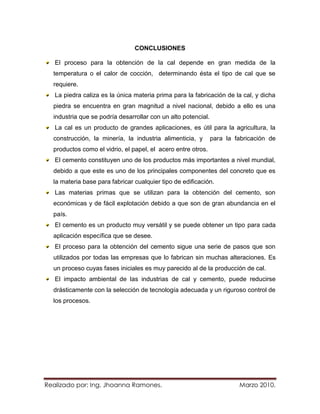 CONCLUSIONES

   El proceso para la obtención de la cal depende en gran medida de la
  temperatura o el calor de cocción, determinando ésta el tipo de cal que se
  requiere.
   La piedra caliza es la única materia prima para la fabricación de la cal, y dicha
  piedra se encuentra en gran magnitud a nivel nacional, debido a ello es una
  industria que se podría desarrollar con un alto potencial.
   La cal es un producto de grandes aplicaciones, es útil para la agricultura, la
  construcción, la minería, la industria alimenticia, y        para la fabricación de
  productos como el vidrio, el papel, el acero entre otros.
   El cemento constituyen uno de los productos más importantes a nivel mundial,
  debido a que este es uno de los principales componentes del concreto que es
  la materia base para fabricar cualquier tipo de edificación.
   Las materias primas que se utilizan para la obtención del cemento, son
  económicas y de fácil explotación debido a que son de gran abundancia en el
  país.
   El cemento es un producto muy versátil y se puede obtener un tipo para cada
  aplicación específica que se desee.
   El proceso para la obtención del cemento sigue una serie de pasos que son
  utilizados por todas las empresas que lo fabrican sin muchas alteraciones. Es
  un proceso cuyas fases iniciales es muy parecido al de la producción de cal.
   El impacto ambiental de las industrias de cal y cemento, puede reducirse
  drásticamente con la selección de tecnología adecuada y un riguroso control de
  los procesos.




Realizado por: Ing. Jhoanna Ramones.                                    Marzo 2010.
 