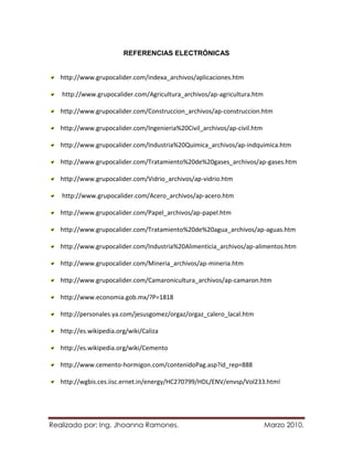 REFERENCIAS ELECTRÓNICAS


   http://www.grupocalider.com/indexa_archivos/aplicaciones.htm

   http://www.grupocalider.com/Agricultura_archivos/ap-agricultura.htm

   http://www.grupocalider.com/Construccion_archivos/ap-construccion.htm

   http://www.grupocalider.com/Ingenieria%20Civil_archivos/ap-civil.htm

   http://www.grupocalider.com/Industria%20Quimica_archivos/ap-indquimica.htm

   http://www.grupocalider.com/Tratamiento%20de%20gases_archivos/ap-gases.htm

   http://www.grupocalider.com/Vidrio_archivos/ap-vidrio.htm

   http://www.grupocalider.com/Acero_archivos/ap-acero.htm

   http://www.grupocalider.com/Papel_archivos/ap-papel.htm

   http://www.grupocalider.com/Tratamiento%20de%20agua_archivos/ap-aguas.htm

   http://www.grupocalider.com/Industria%20Alimenticia_archivos/ap-alimentos.htm

   http://www.grupocalider.com/Mineria_archivos/ap-mineria.htm

   http://www.grupocalider.com/Camaronicultura_archivos/ap-camaron.htm

   http://www.economia.gob.mx/?P=1818

   http://personales.ya.com/jesusgomez/orgaz/orgaz_calero_lacal.htm

   http://es.wikipedia.org/wiki/Caliza

   http://es.wikipedia.org/wiki/Cemento

   http://www.cemento-hormigon.com/contenidoPag.asp?id_rep=888

   http://wgbis.ces.iisc.ernet.in/energy/HC270799/HDL/ENV/envsp/Vol233.html




Realizado por: Ing. Jhoanna Ramones.                                      Marzo 2010.
 