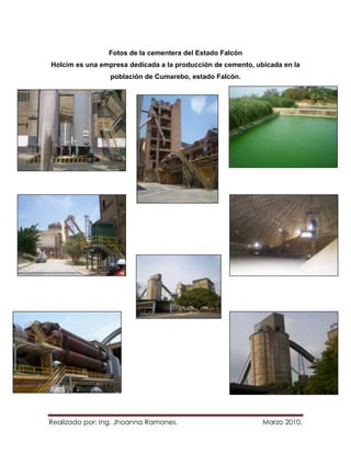 Fotos de la cementera del Estado Falcón
Holcim es una empresa dedicada a la producción de cemento, ubicada en la
                 población de Cumarebo, estado Falcón.




Realizado por: Ing. Jhoanna Ramones.                         Marzo 2010.
 