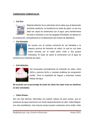 VARIEDADES COMERCIALES



   Cal Viva

                 Material obtenido de la calcinación de la caliza que al desprender
                 anhídrido carbónico, se transforma en óxido de calcio. La cal viva
                 debe ser capaz de combinarse con el agua, para transformarse
                 de óxido a hidróxido y una vez apagada (hidratada), se aplique en
la construcción, principalmente en la elaboración del mortero de albañilería.

   Cal hidratada

                    Se conoce con el nombre comercial de cal hidratada a la
                    especie química de hidróxido de calcio, la cual es una base
                    fuerte formada por el metal calcio unido a dos grupos
                    hidróxidos. El óxido de calcio al combinarse con el agua se
transforma en hidróxido de calcio.



   Cal hidráulica

                     Cal compuesta principalmente de hidróxido de calcio, sílica
                     (SiO2) y alúmina Al2O3) o mezclas sintéticas de composición
                     similar. Tiene la propiedad de fraguar y endurecer incluso
                     debajo del agua.


De acuerdo con el porcentaje de óxido de calcio las cales vivas se clasifican
en dos variedades:



   Cales Grasas

Son las más blancas, fabricadas con piedras calizas de gran pureza, que en
presencia de agua reaccionan con fuerte desprendimiento de calor. Cales Magras:
son más amarillentas, mas impuras porque poseen sustancias como arcilla, óxido


Realizado por: Ing. Jhoanna Ramones.                                   Marzo 2010.
 