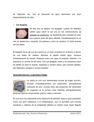 de   magnesio,     etc.,   que   en   presencia        de   agua   reaccionan       con   poco
desprendimiento de calor.



     Cal Apagada

                      Se dice que se obtiene “cal apagada” cuando los albañiles
                      vierten agua sobre la cal viva en las construcciones. El
                      apagado es exotérmico: se desprende gran cantidad de calor
                      que evapora parte del agua utilizada. Simultáneamente la cal
viva se desterrona y expande. Es pastosa y como es cáustica, no debe tocarse
con los dedos.



El apagado de la cal viva se practica en un hoyo excavado en el terreno o dentro
de   una   batea    de     madera.    Mientras    el    albañil    añade    agua,    remueve
constantemente la mezcla. Después cubre con agua el producto obtenido y lo
estaciona un mínimo de 48 horas. Con cal apagada, arena y en ocasiones polvo
de ladrillo se hace la mezcla, argamasa o mortero aéreo, para asentar ladrillos,
fijar baldosas y azulejos y revocar paredes.


DESCRIPCIÓN DE LA MATERIA PRIMA

                   La caliza es una roca sedimentaria porosa de origen químico,
                   formada    mineralógicamente         por   carbonatos,    principalmente
                   carbonato de pico. Cuando tiene alta proporción de carbonatos
                   de magnesio se le conoce como dolomita. petrográficamente
tiene tres tipos de componentes: granos, matriz y cemento.

Es una roca muy importante como reservorio de petróleo, dada su gran porosidad.
Tiene una gran resistencia a la meteorización, eso ha permitido que muchas
esculturas y edificios de la antigüedad tallados en dichas rocas hayan llegado



Realizado por: Ing. Jhoanna Ramones.                                            Marzo 2010.
 