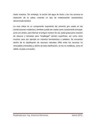 hasta nosotros. Sin embargo, la acción del agua de lluvia y los ríos provoca la
disolución de la caliza, creando un tipo de meteorización característica
denominada kárstica.

La roca caliza es un componente importante del cemento gris usado en las
construcciones modernas y también puede ser usada como componente principal,
junto con áridos, para fabricar el antiguo mortero de cal, pasta grasa para creación
de estucos o lechadas para "enjalbegar" (pintar) superficies, así como otros
muchos usos por ejemplo en industria farmacéutica o peletera. Se encuentra
dentro de la clasificación de recursos naturales (RN) entre los recursos no
renovables (minerales) y dentro de esta clasificación, en los no metálicos, como el
salitre, el yeso y el azufre.




Realizado por: Ing. Jhoanna Ramones.                                  Marzo 2010.
 