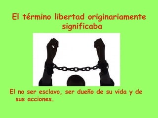 El término libertad originariamente
significaba
El no ser esclavo, ser dueño de su vida y de
sus acciones.
 