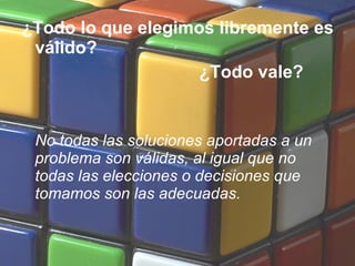 ¿Todo lo que elegimos libremente es
válido?
¿Todo vale?
No todas las soluciones aportadas a un
problema son válidas, al igual que no
todas las elecciones o decisiones que
tomamos son las adecuadas.
 