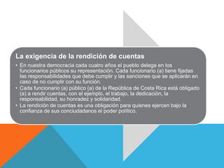 La exigencia de la rendición de cuentas 
• En nuestra democracia cada cuatro años el pueblo delega en los 
funcionarios públicos su representación. Cada funcionario (a) tiene fijadas 
las responsabilidades que debe cumplir y las sanciones que se aplicarán en 
caso de no cumplir con su función. 
• Cada funcionario (a) público (a) de la República de Costa Rica está obligado 
(a) a rendir cuentas, con el ejemplo, el trabajo, la dedicación, la 
responsabilidad, su honradez y solidaridad. 
• La rendición de cuentas es una obligación para quienes ejercen bajo la 
confianza de sus conciudadanos el poder político. 
 