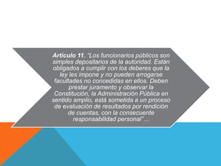 Artículo 11. “Los funcionarios públicos son 
simples depositarios de la autoridad. Están 
obligados a cumplir con los deberes que la 
ley les impone y no pueden arrogarse 
facultades no concedidas en ellos. Deben 
prestar juramento y observar la 
Constitución, la Administración Pública en 
sentido amplio, está sometida a un proceso 
de evaluación de resultados por rendición 
de cuentas, con la consecuente 
responsabilidad personal”… 
 