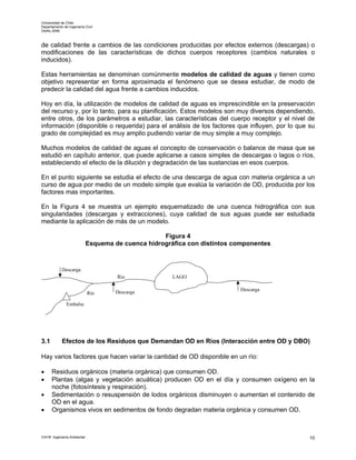 Universidad de Chile
Departamento de Ingeniería Civil
Otoño 2006



de calidad frente a cambios de las condiciones producidas por efectos externos (descargas) o
modificaciones de las características de dichos cuerpos receptores (cambios naturales o
inducidos).

Estas herramientas se denominan comúnmente modelos de calidad de aguas y tienen como
objetivo representar en forma aproximada el fenómeno que se desea estudiar, de modo de
predecir la calidad del agua frente a cambios inducidos.

Hoy en día, la utilización de modelos de calidad de aguas es imprescindible en la preservación
del recurso y, por lo tanto, para su planificación. Estos modelos son muy diversos dependiendo,
entre otros, de los parámetros a estudiar, las características del cuerpo receptor y el nivel de
información (disponible o requerida) para el análisis de los factores que influyen, por lo que su
grado de complejidad es muy amplio pudiendo variar de muy simple a muy complejo.

Muchos modelos de calidad de aguas el concepto de conservación o balance de masa que se
estudió en capítulo anterior, que puede aplicarse a casos simples de descargas o lagos o ríos,
estableciendo el efecto de la dilución y degradación de las sustancias en esos cuerpos.

En el punto siguiente se estudia el efecto de una descarga de agua con materia orgánica a un
curso de agua por medio de un modelo simple que evalúa la variación de OD, producida por los
factores mas importantes.

En la Figura 4 se muestra un ejemplo esquematizado de una cuenca hidrográfica con sus
singularidades (descargas y extracciones), cuya calidad de sus aguas puede ser estudiada
mediante la aplicación de más de un modelo.

                                                    Figura 4
                             Esquema de cuenca hidrográfica con distintos componentes



            Descarga
                                      Río              LAGO

                                                                           Descarga
                             Río      Descarga

               Embalse




3.1         Efectos de los Residuos que Demandan OD en Ríos (Interacción entre OD y DBO)

Hay varios factores que hacen variar la cantidad de OD disponible en un río:

•     Residuos orgánicos (materia orgánica) que consumen OD.
•     Plantas (algas y vegetación acuática) producen OD en el día y consumen oxígeno en la
      noche (fotosíntesis y respiración).
•     Sedimentación o resuspensión de lodos orgánicos disminuyen o aumentan el contenido de
      OD en el agua.
•     Organismos vivos en sedimentos de fondo degradan materia orgánica y consumen OD.



CI41B Ingeniería Ambiental                                                                     10
 
