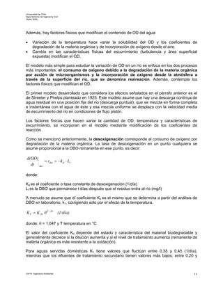 Universidad de Chile
Departamento de Ingeniería Civil
Otoño 2006




Además, hay factores físicos que modifican el contenido de OD del agua:

•     Variación de la temperatura hace variar la solubilidad del OD y los coeficientes de
      degradación de la materia orgánica y de incorporación de oxígeno desde el aire.
•     Cambio en las características físicas del escurrimiento (turbulencia y área superficial
      expuesta) modifican el OD.

El modelo más simple para estudiar la variación de OD en un río se enfoca en los dos procesos
más importantes: el consumo de oxígeno debido a la degradación de la materia orgánica
por acción de microorganismos y la incorporación de oxígeno desde la atmósfera a
través de la superficie del río, que se denomina reaireación. Además, contempla los
factores físicos que modifican el OD.

El primer modelo desarrollado que considera los efectos señalados en el párrafo anterior es el
de Streeter y Phelps planteado en 1925. Este modelo asume que hay una descarga continua de
agua residual en una posición fija del río (descarga puntual), que se mezcla en forma completa
e instantánea con el agua de éste y esa mezcla uniforme se desplaza con la velocidad media
de escurrimiento del río en condiciones de flujo pistón.

Los factores físicos que hacen variar la cantidad de OD, temperatura y características de
escurrimiento, se incorporan en el modelo mediante modificación de los coeficientes de
reacción.

Como se mencionó anteriormente, la desoxigenación corresponde al consumo de oxígeno por
degradación de la materia orgánica. La tasa de desoxigenación en un punto cualquiera se
asume proporcional a la DBO remanente en ese punto, es decir:

 d(OD)
          = rdes = − k d ⋅ Lt
   dt des

donde:

Kd es el coeficiente o tasa constante de desoxigenación (1/día)
Lt es la DBO que permanece t días después que el residuo entra al río (mg/l)

A menudo se asume que el coeficiente Kd es el mismo que se determina a partir del análisis de
DBO en laboratorio, k1, corrigiendo solo por el efecto de la temperatura.

K T = K 20 θ T −20             (1/día)

donde: θ = 1,047 y T temperatura en °C

El valor del coeficiente Kd depende del estado y característica del material biodegradable y
generalmente decrece si la dilución aumenta y si el nivel de tratamiento aumenta (remanente de
materia orgánica es más resistente a la oxidación).

Para aguas servidas domésticas K1 tiene valores que fluctúan entre 0,35 y 0,45 (1/día),
mientras que los efluentes de tratamiento secundario tienen valores más bajos, entre 0,20 y



CI41B Ingeniería Ambiental                                                                  11
 