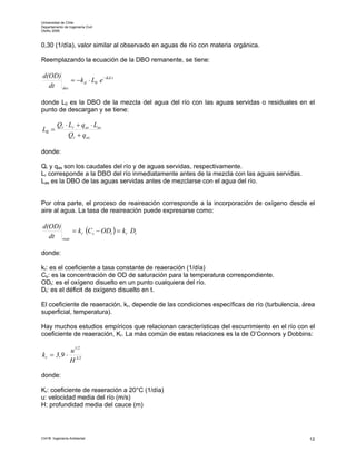 Universidad de Chile
Departamento de Ingeniería Civil
Otoño 2006



0,30 (1/día), valor similar al observado en aguas de río con materia orgánica.

Reemplazando la ecuación de la DBO remanente, se tiene:

 d(OD)
          = − k d ⋅ L0 e − Kd ⋅t
   dt des

donde L0 es la DBO de la mezcla del agua del río con las aguas servidas o residuales en el
punto de descargan y se tiene:

         Qr ⋅ Lr + qas ⋅ Las
L0 =
              Qr + q as

donde:

Qr y qas son los caudales del río y de aguas servidas, respectivamente.
Lr corresponde a la DBO del río inmediatamente antes de la mezcla con las aguas servidas.
Las es la DBO de las aguas servidas antes de mezclarse con el agua del río.


Por otra parte, el proceso de reaireación corresponde a la incorporación de oxígeno desde el
aire al agua. La tasa de reaireación puede expresarse como:

 d(OD)
           = kr (Cs − ODt ) = kr Dt
   dt rear

donde:

kr: es el coeficiente a tasa constante de reaeración (1/día)
Cs: es la concentración de OD de saturación para la temperatura correspondiente.
ODt: es el oxígeno disuelto en un punto cualquiera del río.
Dt: es el déficit de oxígeno disuelto en t.

El coeficiente de reaeración, kr, depende de las condiciones específicas de río (turbulencia, área
superficial, temperatura).

Hay muchos estudios empíricos que relacionan características del escurrimiento en el río con el
coeficiente de reaeración, Kr. La más común de estas relaciones es la de O’Connors y Dobbins:

                 u 1/2
kr = 3,9 ⋅
                 H 3/2

donde:

Kr: coeficiente de reaeración a 20°C (1/día)
u: velocidad media del río (m/s)
H: profundidad media del cauce (m)




CI41B Ingeniería Ambiental                                                                      12
 