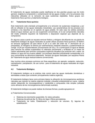 Universidad de Chile
Departamento de Ingeniería Civil
Otoño 2006



El tratamiento de aguas residuales puede clasificarse en dos grandes grupos que de modo
general, engloba la composición o contaminación de las aguas a tratar y el o los procesos más
relevantes utilizados en la remoción de esas sustancias objetables. Estos grupos son
tratamiento físico-químico y tratamiento biológico.

4.1         Tratamiento físico-químico

Este tratamiento está orientado principalmente a la remoción de sustancias inorgánicas y por
ello es utilizado en las aguas residuales industriales. Las características de los procesos son
similares a los descritos en el capítulo de agua potable. En este caso los sólidos extraídos
desde el agua residual, que es una suspensión concentrada, al no ser componentes naturales
del medio ambiente requieren de tratamiento o disposición especial que depende de su
composición.

En algunos casos cuando se requiere remover fósforo y nitrógeno del efluente de una planta de
tratamiento biológico de aguas residuales se puede utilizar procesos físico-químicos. El fósforo
se remueve agregando cal para elevar el pH a un valor del orden de 11 (formación de un
precipitado), el nitrógeno se elimina por sedimentación mediante aireación y posteriormente se
corrige el pH por recarbonatación (incorporación de CO2). Si a continuación el agua es filtrada
para remover los sólidos suspendidos no retenidos previamente y re-filtrada en un medio de
carbón adsorbente para remover compuestos orgánicos disueltos que producen olor y sabor, se
obtiene un agua de muy buena calidad. Los procesos descritos previamente corresponden a lo
que comúnmente se denomina tratamiento terciario de aguas residuales (ver esquema Planta
de Tratamiento de agua residual sistema convencional).

Hay muchos otros procesos químicos con fines específicos, por ejemplo: oxidación, reducción,
neutralización, precipitación, de uso común para el tratamiento de aguas residuales de origen
industrial.

4.2         Tratamiento Biológico

El tratamiento biológico es la práctica más común para las aguas residuales domésticas o
asimilables a éstas (que contienen principalmente materia orgánica).

El tratamiento biológico tiene como principio básico la utilización de microorganismos aeróbicos
naturales que reducen la materia orgánica (coloidal y disuelta) sintetizándola en nueva materia
celular (desarrollo de microorganismos) y oxidándola a compuestos más simples (utilizada
como alimento de los microorganismos denominado sustrato).

El tratamiento biológico se puede realizar de diversas formas y puede agruparse en:

a) Tratamientos Convencionales

      •      Sistemas de crecimiento suspendido. Ej. lodos activados
      •      Sistemas de película fija: Ej. filtros de riego ó filtros percoladores.
      •      Tratamiento de lodos. Estabilización y reducción de volumen. Ej. lagunas de
             estabilización.




CI41B Ingeniería Ambiental                                                                    16
 