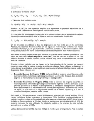Universidad de Chile
Departamento de Ingeniería Civil
Otoño 2006



b) Síntesis de la materia celular

C x H y O 2 + NH3 + O 2                →   C 5 H7 NO 2 + CO 2 + H2 O + energía

c) Oxidación de la materia celular

C 5 H7 NO 2 + 5O 2                 →   5CO 2 + 2H2 O + NH3 + energía

donde C5 H7 NO2 es una expresión empírica que representa un promedio estadístico de la
proporción de los elementos constituyentes de la materia celular.

Por otra parte, la descomposición biológica de la materia orgánica en un ambiente sin oxígeno
disuelto (proceso anaeróbico) tiene la siguiente reacción esquemática simplificada:

C x Hy O2              →       CH 4 + CO 2 + H2 O + energía

En los procesos anaeróbicos la tasa de degradación es más lenta que en los aeróbicos.
Además, la presencia de iones sulfato en las aguas es reducida por bacterias que liberan
anhídrido sulfúrico (H2S), un gas maloliente. Lo anterior, sumado a la descomposición de otros
compuestos produce los olores característicos de la descomposición de la materia orgánica.

Para medir la carga orgánica del agua residual se pueden utilizar diversos parámetros. Una
forma es partir del Carbono Orgánico Total (COT), que se basa en la medición del CO2
liberado al oxidar la materia orgánica con un oxidante muy fuerte, comparándolo con un valor
estándar conocido.

Además, existen métodos que se basan en la determinación de la cantidad de oxígeno
requerido para oxidar la materia orgánica a productos estables. Estos métodos se basan en el
hecho de que la cantidad de oxígeno utilizado es proporcional a la cantidad de materia orgánica
degradada. Estos métodos son:

 •     Demanda Química de Oxígeno (DQO): es la cantidad de oxígeno requerida para oxidar
       químicamente los materiales orgánicos presentes en una muestra de agua. Esta oxidación
       degrada el material orgánico biodegradable y no biodegradable.

 •     Demanda Bioquímica de Oxígeno (DBO): mide la cantidad de oxígeno requerida por
       microorganismos aclimatados para degradar la materia orgánica en forma biológica. Es un
       proceso que indica si la materia es biodegradable. El proceso de biodegradación ocurre en
       forma espontánea en la naturaleza lo que reviste gran importancia en estudios de calidad
       de aguas, ya que involucra la degradación natural de la materia orgánica y, a la vez, el
       consumo del oxígeno presente en los cauces.

Para medir la DBO se utiliza una prueba de laboratorio estandarizado que se realiza a 20°C y
con un período de 5 días, obteniendo la denominada DBO5. Debido a que la oxidación de la
materia orgánica continúa en forma indefinida, el ensayo para determinar la DBO última ha sido
limitado en forma arbitraria a 20 días, donde se supone que aproximadamente el 95% del
oxígeno necesario ha sido utilizado. No obstante, debido a lo extenso de éste período,
generalmente se utiliza la DBO5.

La tasa de reacción de la DBO depende del tipo de residuo y de la temperatura. Para el análisis


CI41B Ingeniería Ambiental                                                                     4
 
