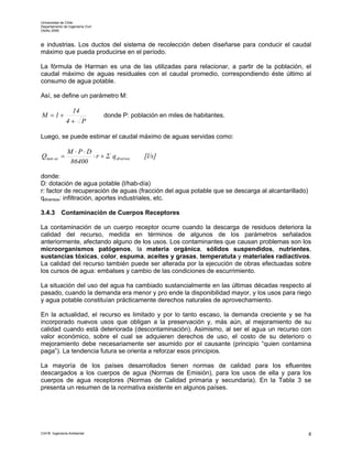 Universidad de Chile
Departamento de Ingeniería Civil
Otoño 2006



e industrias. Los ductos del sistema de recolección deben diseñarse para conducir el caudal
máximo que pueda producirse en el período.

La fórmula de Harman es una de las utilizadas para relacionar, a partir de la población, el
caudal máximo de aguas residuales con el caudal promedio, correspondiendo éste último al
consumo de agua potable.

Así, se define un parámetro M:

                14
M =1+                              donde P: población en miles de habitantes.
               4+ P

Luego, se puede estimar el caudal máximo de aguas servidas como:

                M ⋅P⋅D
Qmáx as =              ⋅ r + Σ q diversos        [l/s]
                 86400

donde:
D: dotación de agua potable (l/hab-día)
r: factor de recuperación de aguas (fracción del agua potable que se descarga al alcantarillado)
qdiversos: infiltración, aportes industriales, etc.

3.4.3       Contaminación de Cuerpos Receptores

La contaminación de un cuerpo receptor ocurre cuando la descarga de residuos deteriora la
calidad del recurso, medida en términos de algunos de los parámetros señalados
anteriormente, afectando alguno de los usos. Los contaminantes que causan problemas son los
microorganismos patógenos, la materia orgánica, sólidos suspendidos, nutrientes,
sustancias tóxicas, color, espuma, aceites y grasas, temperatuta y materiales radiactivos.
La calidad del recurso también puede ser alterada por la ejecución de obras efectuadas sobre
los cursos de agua: embalses y cambio de las condiciones de escurrimiento.

La situación del uso del agua ha cambiado sustancialmente en las últimas décadas respecto al
pasado, cuando la demanda era menor y pro ende la disponibilidad mayor, y los usos para riego
y agua potable constituían prácticamente derechos naturales de aprovechamiento.

En la actualidad, el recurso es limitado y por lo tanto escaso, la demanda creciente y se ha
incorporado nuevos usos que obligan a la preservación y, más aún, al mejoramiento de su
calidad cuando está deteriorada (descontaminación). Asimismo, al ser el agua un recurso con
valor económico, sobre el cual se adquieren derechos de uso, el costo de su deterioro o
mejoramiento debe necesariamente ser asumido por el causante (principio “quien contamina
paga”). La tendencia futura se orienta a reforzar esos principios.

La mayoría de los países desarrollados tienen normas de calidad para los efluentes
descargados a los cuerpos de agua (Normas de Emisión), para los usos de ella y para los
cuerpos de agua receptores (Normas de Calidad primaria y secundaria). En la Tabla 3 se
presenta un resumen de la normativa existente en algunos países.




CI41B Ingeniería Ambiental                                                                         8
 
