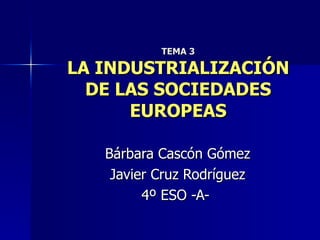 TEMA 3 LA INDUSTRIALIZACIÓN DE LAS SOCIEDADES EUROPEAS Bárbara Cascón Gómez Javier Cruz Rodríguez 4º ESO -A-  