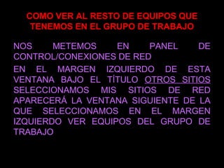 COMO VER AL RESTO DE EQUIPOS QUE
TENEMOS EN EL GRUPO DE TRABAJO
NOS METEMOS EN PANEL DE
CONTROL/CONEXIONES DE RED
EN EL MARGEN IZQUIERDO DE ESTA
VENTANA BAJO EL TÍTULO OTROS SITIOS
SELECCIONAMOS MIS SITIOS DE RED
APARECERÁ LA VENTANA SIGUIENTE DE LA
QUE SELECCIONAMOS EN EL MARGEN
IZQUIERDO VER EQUIPOS DEL GRUPO DE
TRABAJO
 