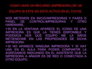 COMO USAR UN RECURSO (IMPRESORA) DE UN
EQUIPO SI ESTE NO ESTÁ ACTIVO EN EL TUYOS
NOS METEMOS EN INICIO/IMPRESORAS Y FAXES O
PANEL DE CONTROL/IMPRESORAS Y OTRO
HARDWARE.
SI EN LA VENTANA APARECE EL ICONO DE UNA
IMPRESORA ES QUE LA TIENES DISPONIBLE Y
PODEMOS VER QUÉ EQUIPO ME LA SIRVE
METIENDOME EN LAS PROPIEDADES DE DICHA
IMPRESORA.
SI NO APARECE NINGUNA IMPRESORA Y SÍ HAY
UNA EN EL AULA PARA PODER COMPARTIR LA
AGREGAMOS INDICANDO EN EL ASISTENTE QUE LA
IMPRESORA A AÑADIR ES DE RED O CONECTADA A
OTRO EQUIPO.
 