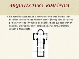 ARQUITECTURA  ROMÀNICA Els temples acostumaven a tenir  planta de  creu llatina ,  per recordar la creu en què va morir Jesús. El braç llarg de la creu podia estar compost d’una o de diverses  naus  que acabaven en un  absis . El braç més curt, perpendicular al llarg, s’anomena   creuer  o  transsepte . 