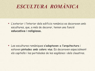 ESCULTURA  ROMÀNICA L’exterior i l’interior dels edificis romànics es decoraven amb escultures, que, a més de decorar, tenien una funció   educativa  i  religiosa . Les escultures romàniques  s’adaptaven a l’arquitectura   i estaven  pintades amb colors vius . Es decoraven especialment els capitells  i les portalades de les esglésies i dels claustres.   