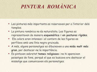 PINTURA  ROMÀNICA Les pintures més importants es reservaven per a l’interior dels temples. La pintura romànica no és naturalista. Les figures es representaven de  manera  esquemàtica  i en  postures rígides . Els colors eren intensos i el contorn de les figures es perfilava amb una línia negra gruixuda. A més, alguns personatges es dibuixaven a una  mida molt més   gran , per destacar-ne la importància. Es pintaven sobretot  temes religiosos   i no hi apareixen paisatges de fons, perquè el que es buscava era destacar el missatge que comunicaven els personatges. 