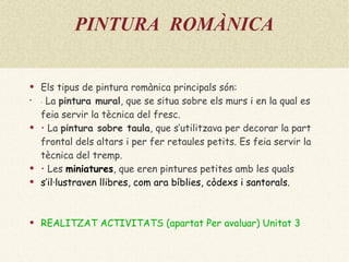 PINTURA  ROMÀNICA Els tipus de pintura romànica principals són: •   La  pintura mural , que se situa sobre els murs i en la qual es feia servir la tècnica del fresc. •  La  pintura sobre taula , que s’utilitzava per decorar la part frontal dels altars i per fer retaules petits. Es feia servir la tècnica del tremp. •  Les  miniatures , que eren pintures petites amb les quals s’il·lustraven llibres, com ara bíblies, còdexs i santorals. REALITZAT ACTIVITATS (apartat Per avaluar) Unitat 3 