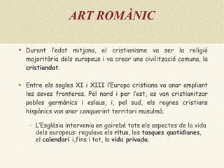 ART ROMÀNIC Durant l’edat mitjana, el cristianisme va ser la religió majoritària dels europeus i va crear una civilització comuna, la  cristiandat . Entre els segles XI i XIII l’Europa cristiana va anar ampliant les seves fronteres. Pel nord i per l’est, es van cristianitzar pobles germànics i eslaus, i, pel sud, els regnes cristians hispànics van anar conquerint territori musulmà. L’Església intervenia en  gairebé tots els aspectes de la vida dels europeus: regulava els  ritus , les  tasques quotidianes , el  calendari  i,fins i tot, la  vida privada . 