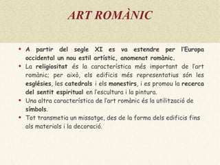 ART ROMÀNIC A partir del segle XI es va estendre per l’Europa occidental un nou estil artístic, anomenat  romànic . La  religiositat  és la característica més important de l’art romànic; per això, els edificis més representatius són les  esglésies , les  catedrals  i els  monestirs , i es promou la  recerca del sentit espiritual  en l’escultura i la pintura. Una altra característica de l’art romànic és la utilització de  símbols . Tot transmetia un missatge, des de la forma dels edificis fins als materials i la decoració. 